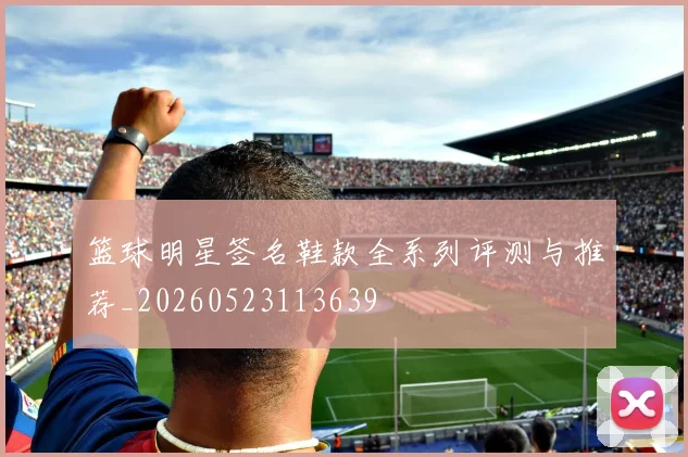 篮球明星签名鞋款全系列评测与推荐_20260523113639