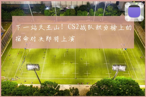 下一站天王山！CS2战队积分榜上的宿命对决即将上演