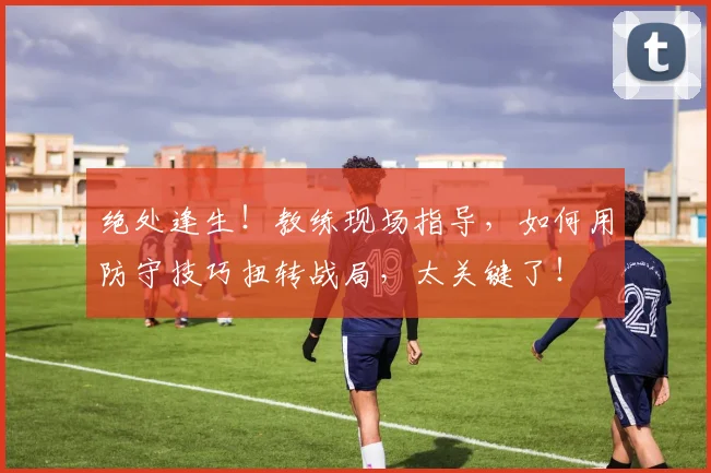 绝处逢生!教练现场指导,如何用防守技巧扭转战局,太关键了!