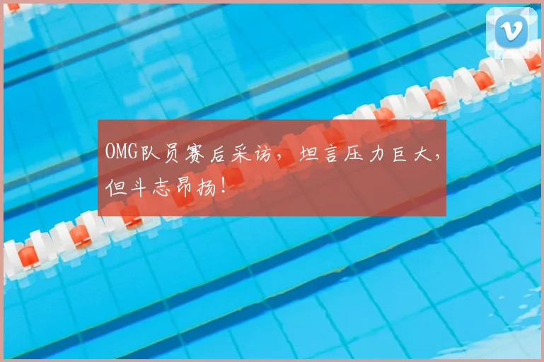 OMG队员赛后采访，坦言压力巨大，但斗志昂扬！