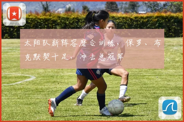 太阳队新阵容磨合训练，保罗、布克默契十足，冲击总冠军