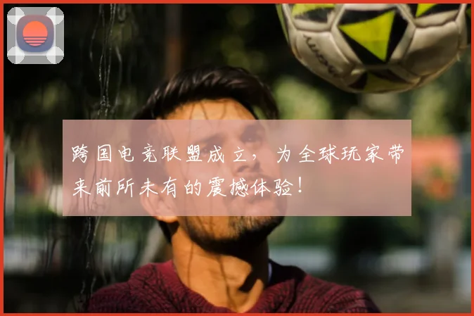 跨国电竞联盟成立，为全球玩家带来前所未有的震撼体验！