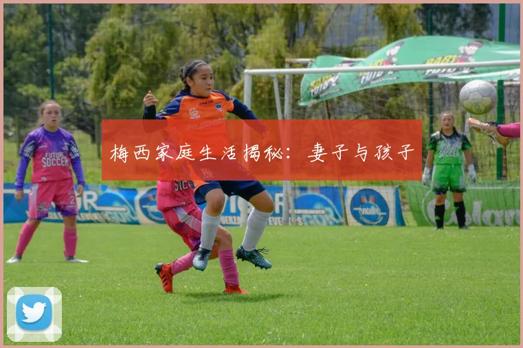 梅西家庭生活揭秘：妻子与孩子