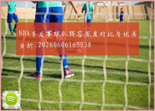 NBA季后赛球队阵容深度对比与优劣分析_20260606165738
