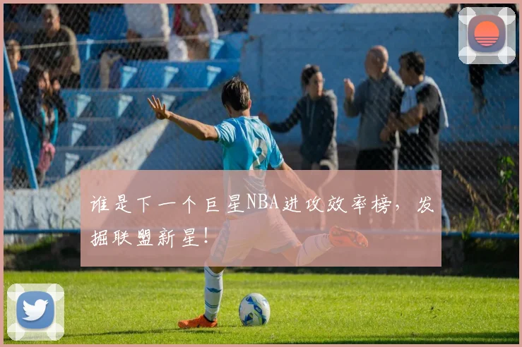 谁是下一个巨星NBA进攻效率榜，发掘联盟新星！