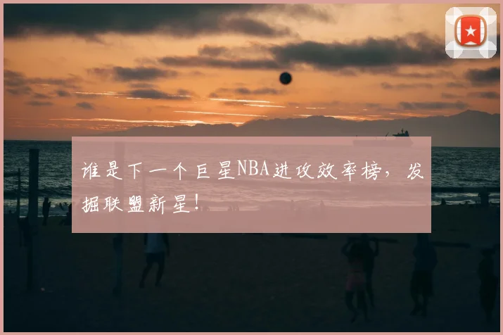 谁是下一个巨星NBA进攻效率榜,发掘联盟新星!