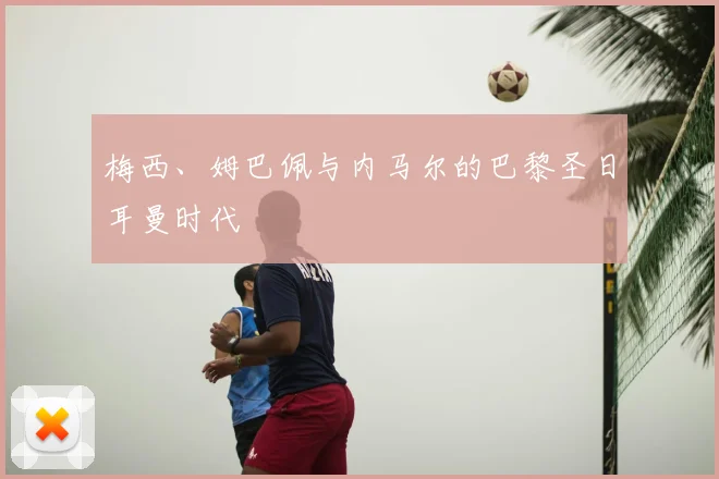 梅西、姆巴佩与内马尔的巴黎圣日耳曼时代