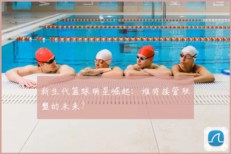 新生代篮球明星崛起：谁将接管联盟的未来？