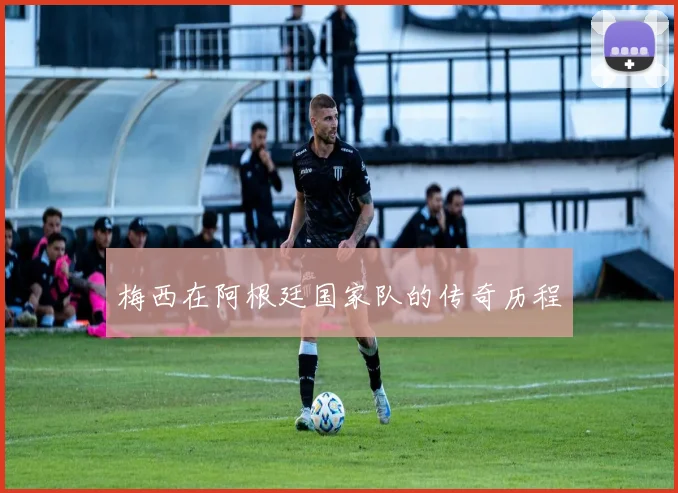 梅西在阿根廷国家队的传奇历程