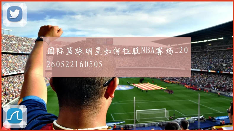 国际篮球明星如何征服NBA赛场_20260522160505