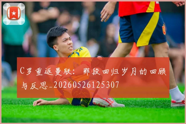 C罗重返曼联:那段回归岁月的回顾与反思_20260526125307