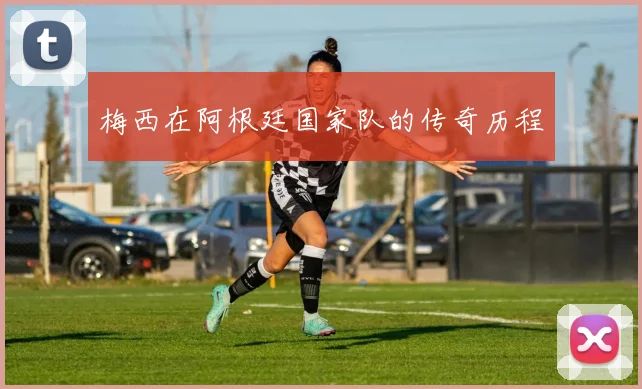 梅西在阿根廷国家队的传奇历程
