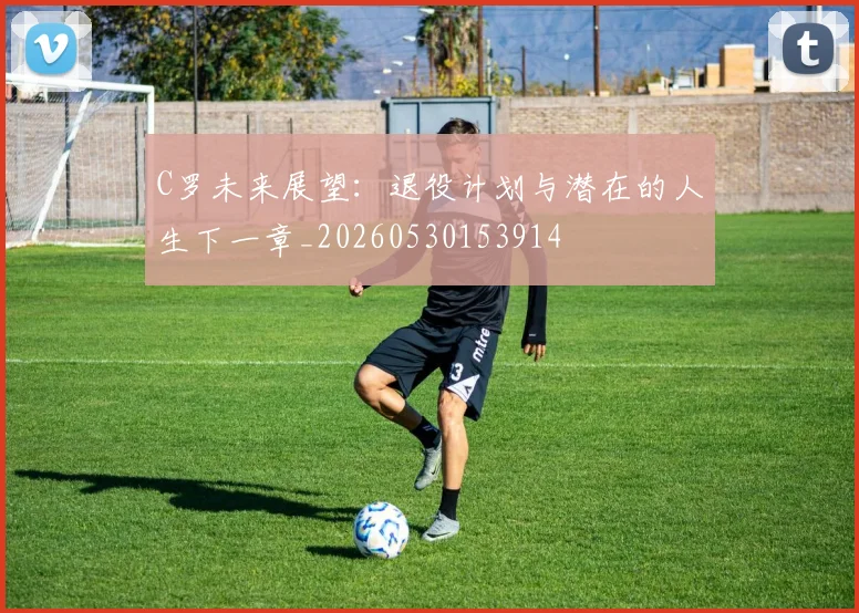 C罗未来展望:退役计划与潜在的人生下一章_20260530153914