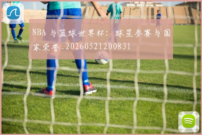 NBA 与篮球世界杯：球星参赛与国家荣誉_20260521200831