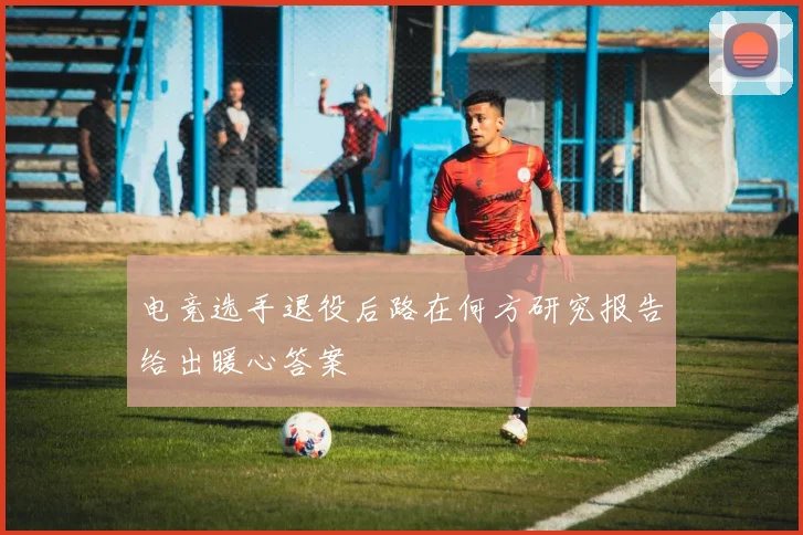 电竞选手退役后路在何方研究报告给出暖心答案