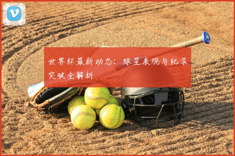 世界杯最新动态：球星表现与纪录突破全解析