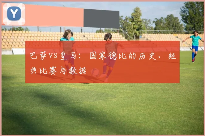 巴萨vs皇马：国家德比的历史、经典比赛与数据