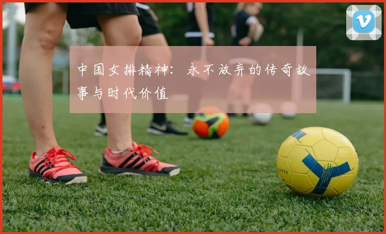 中国女排精神：永不放弃的传奇故事与时代价值
