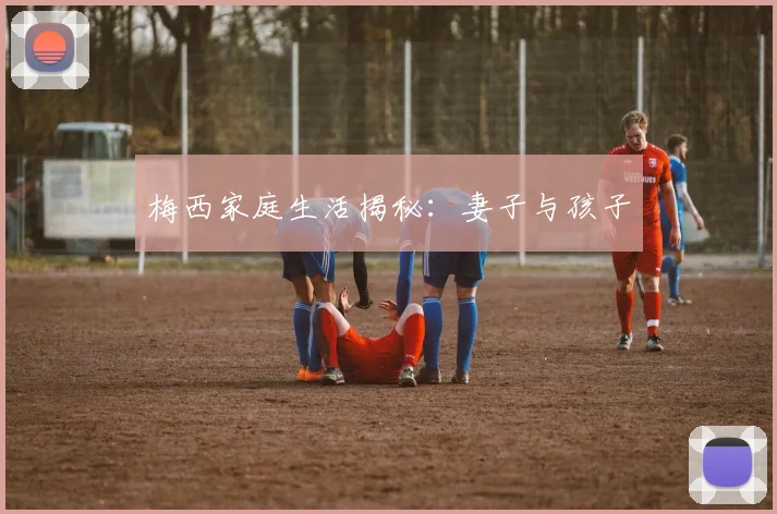 梅西家庭生活揭秘：妻子与孩子